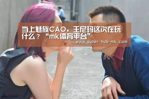当上魅族CAO，王尼玛这次在玩什么？“mk体育平台”
