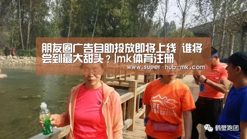 朋友圈广告自助投放即将上线 谁将尝到最大甜头？|mk体育注册